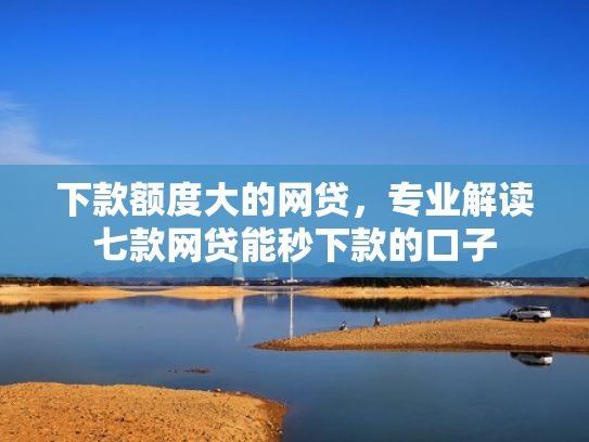 下款额度大的网贷，专业解读七款网贷能秒下款的口子