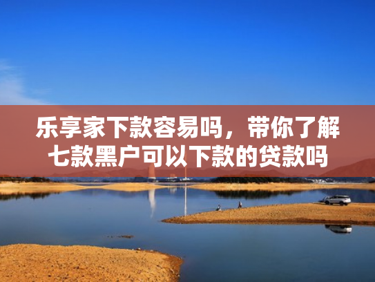 乐享家下款容易吗，带你了解七款黑户可以下款的贷款吗