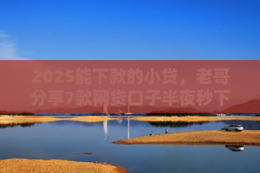 2025能下款的小贷，老哥分享7款网贷口子半夜秒下款