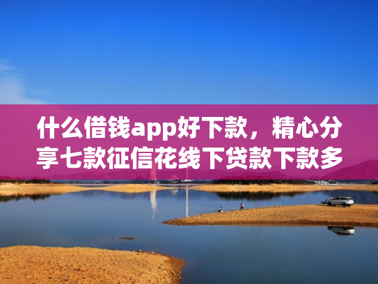 什么借钱app好下款，精心分享七款征信花线下贷款下款多久