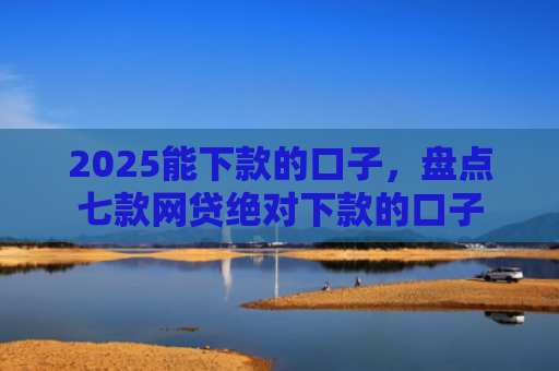 2025能下款的口子，盘点七款网贷绝对下款的口子