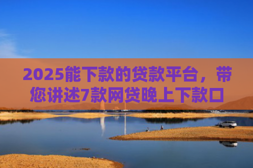 2025能下款的贷款平台，带您讲述7款网贷晚上下款口子