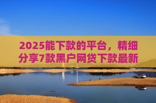 2025能下款的平台，精细分享7款黑户网贷下款最新口子