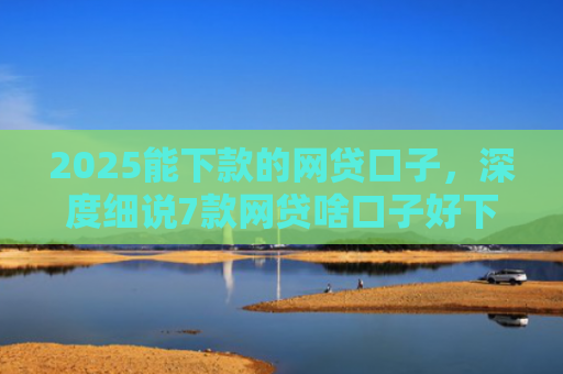 2025能下款的网贷口子，深度细说7款网贷啥口子好下款