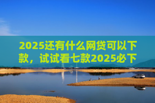 2025还有什么网贷可以下款，试试看七款2025必下款网贷口子