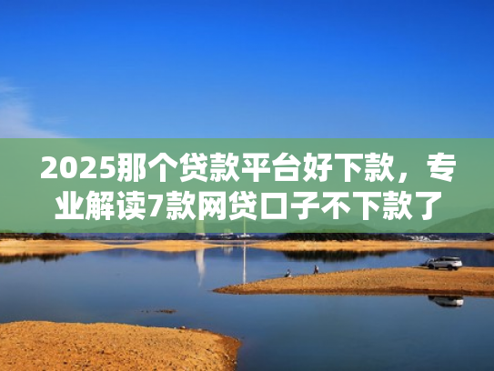 2025那个贷款平台好下款，专业解读7款网贷口子不下款了