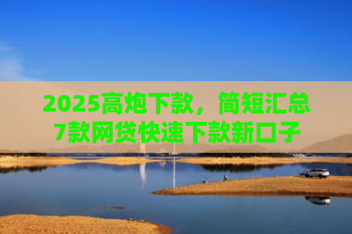 2025高炮下款，简短汇总7款网贷快速下款新口子