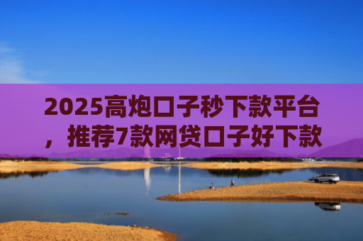 2025高炮口子秒下款平台，推荐7款网贷口子好下款链接