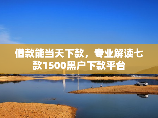 借款能当天下款，专业解读七款1500黑户下款平台