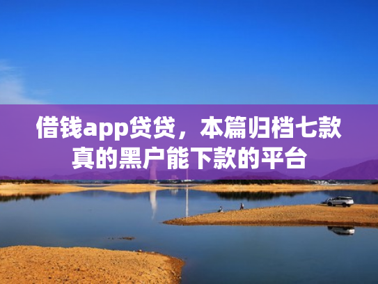借钱app贷贷，本篇归档七款真的黑户能下款的平台