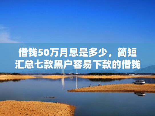 借钱50万月息是多少，简短汇总七款黑户容易下款的借钱平台