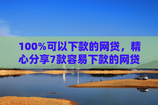 100%可以下款的网贷，精心分享7款容易下款的网贷口子
