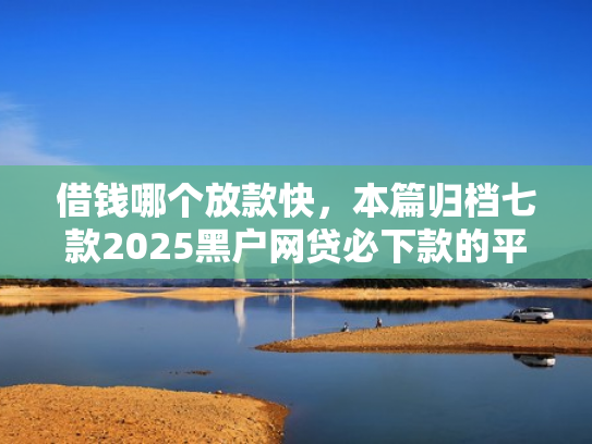 借钱哪个放款快，本篇归档七款2025黑户网贷必下款的平台