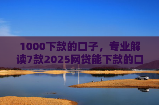 1000下款的口子，专业解读7款2025网贷能下款的口子