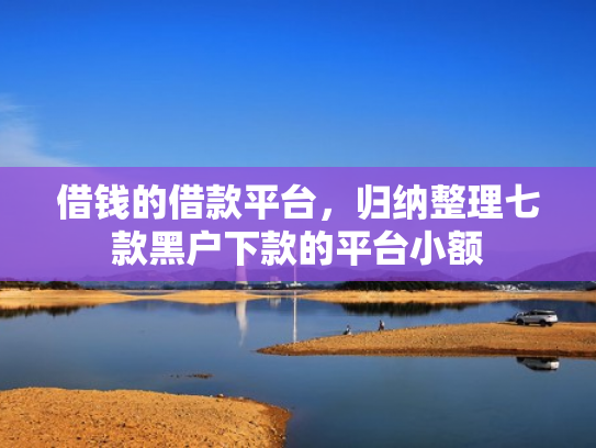 借钱的借款平台，归纳整理七款黑户下款的平台小额