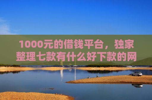 1000元的借钱平台，独家整理七款有什么好下款的网贷口子