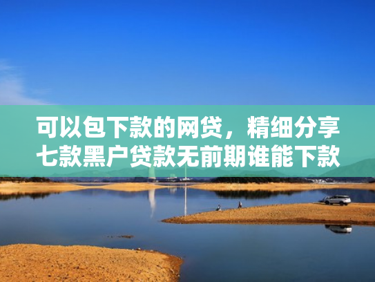 可以包下款的网贷，精细分享七款黑户贷款无前期谁能下款