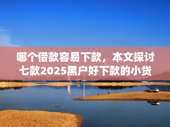 哪个借款容易下款，本文探讨七款2025黑户好下款的小贷app