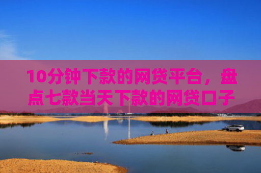 10分钟下款的网贷平台，盘点七款当天下款的网贷口子