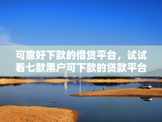 可靠好下款的借贷平台，试试看七款黑户可下款的贷款平台