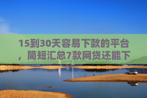 15到30天容易下款的平台，简短汇总7款网贷还能下款的口子