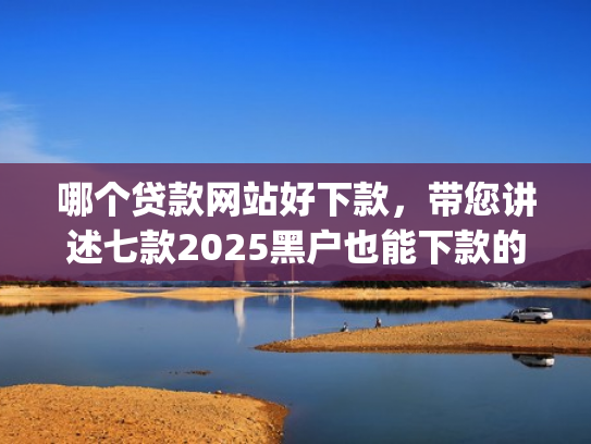 哪个贷款网站好下款，带您讲述七款2025黑户也能下款的app