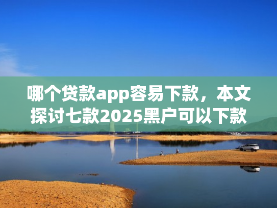 哪个贷款app容易下款，本文探讨七款2025黑户可以下款的app