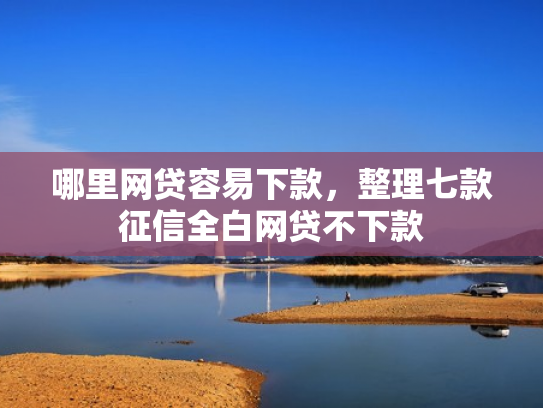 哪里网贷容易下款，整理七款征信全白网贷不下款