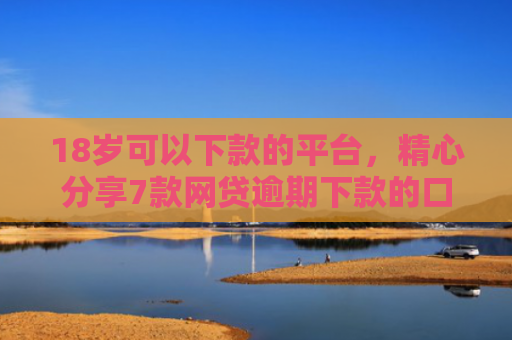 18岁可以下款的平台，精心分享7款网贷逾期下款的口子