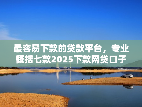 最容易下款的贷款平台，专业概括七款2025下款网贷口子