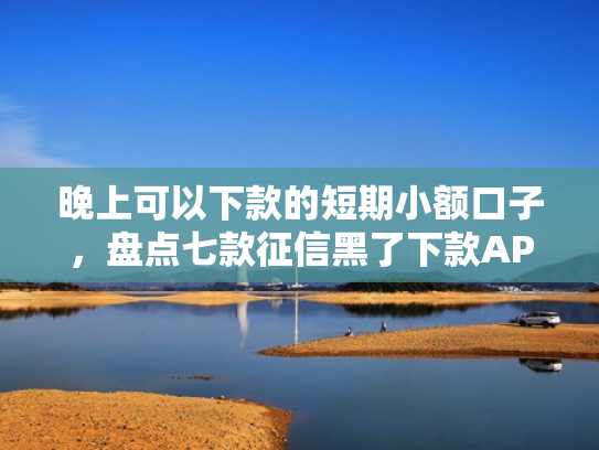晚上可以下款的短期小额口子，盘点七款征信黑了下款APP