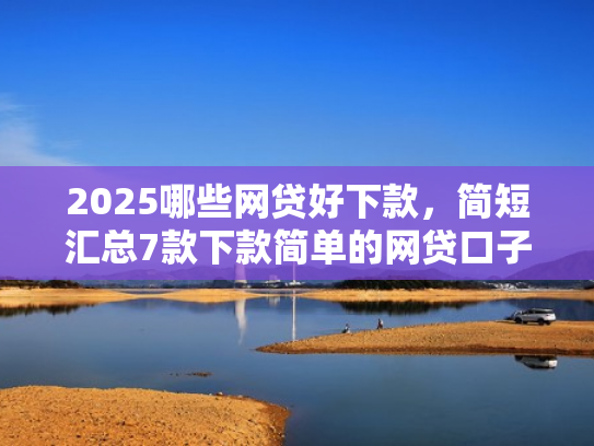 2025哪些网贷好下款，简短汇总7款下款简单的网贷口子