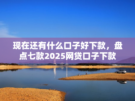 现在还有什么口子好下款，盘点七款2025网贷口子下款