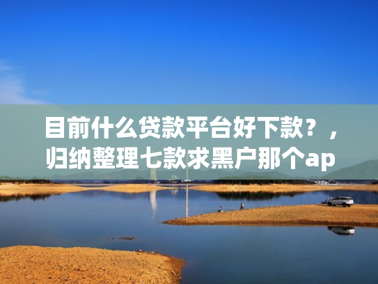 目前什么贷款平台好下款？，归纳整理七款求黑户那个app能下款