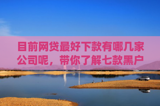 目前网贷最好下款有哪几家公司呢，带你了解七款黑户在逾期能下款app