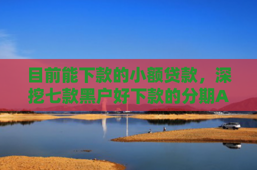 目前能下款的小额贷款，深挖七款黑户好下款的分期APP