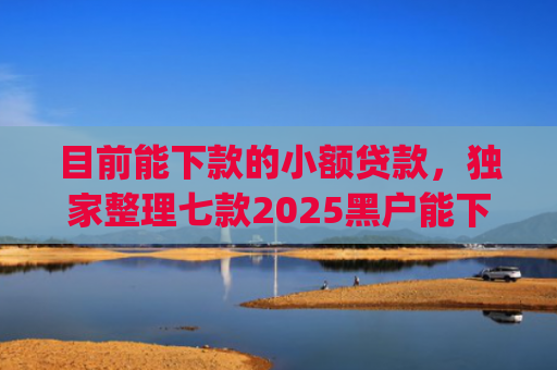 目前能下款的小额贷款，独家整理七款2025黑户能下款的app