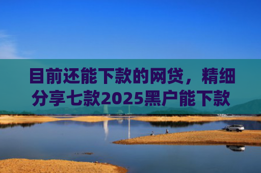 目前还能下款的网贷，精细分享七款2025黑户能下款的app