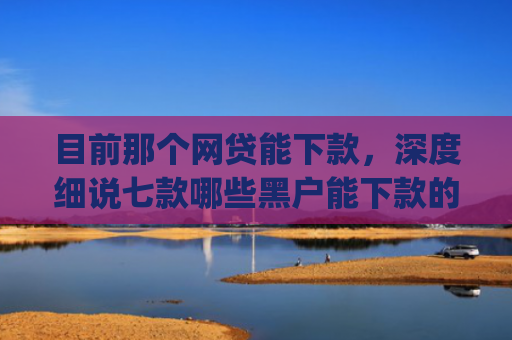 目前那个网贷能下款，深度细说七款哪些黑户能下款的app