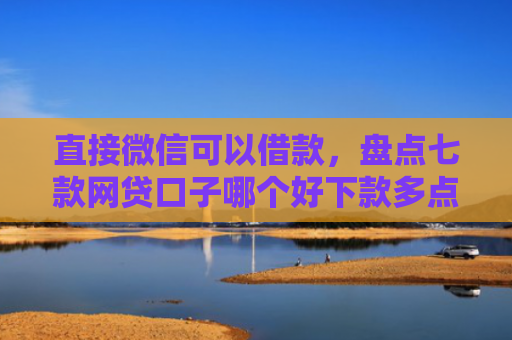 直接微信可以借款，盘点七款网贷口子哪个好下款多点
