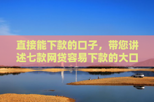直接能下款的口子，带您讲述七款网贷容易下款的大口子