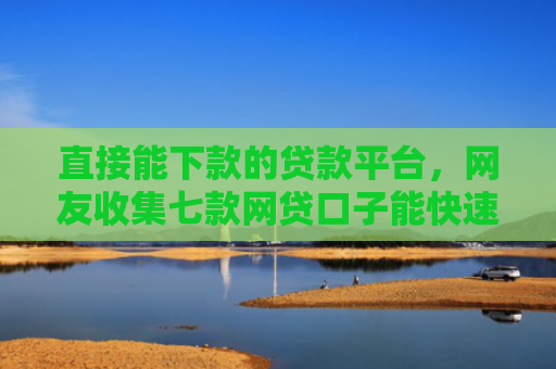 直接能下款的贷款平台，网友收集七款网贷口子能快速下款的