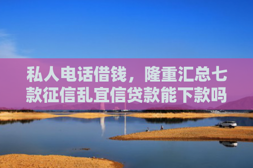 私人电话借钱，隆重汇总七款征信乱宜信贷款能下款吗