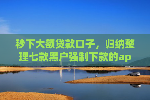 秒下大额贷款口子，归纳整理七款黑户强制下款的app