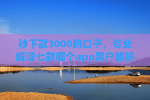 秒下款3000的口子，专业解读七款哪个app黑户都好下款