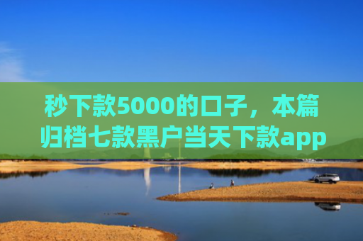秒下款5000的口子，本篇归档七款黑户当天下款app