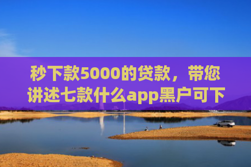 秒下款5000的贷款，带您讲述七款什么app黑户可下款