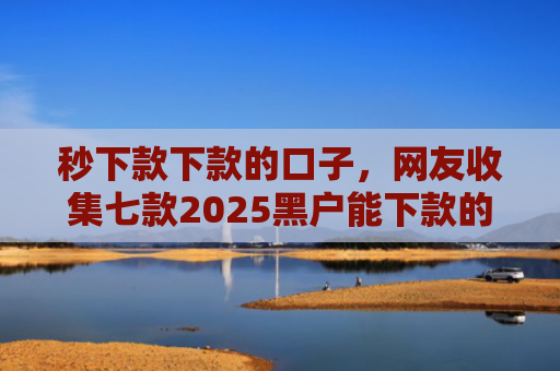 秒下款下款的口子，网友收集七款2025黑户能下款的APP