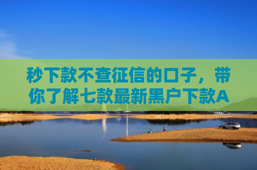 秒下款不查征信的口子，带你了解七款最新黑户下款APP