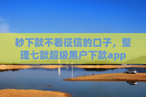 秒下款不看征信的口子，整理七款超级黑户下款app